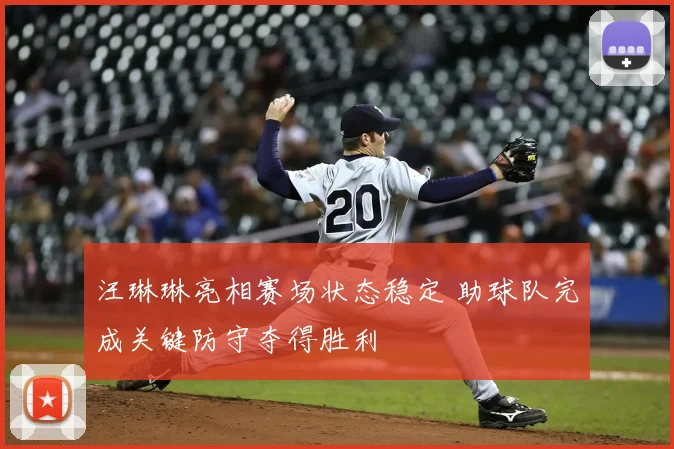 汪琳琳亮相赛场状态稳定 助球队完成关键防守夺得胜利