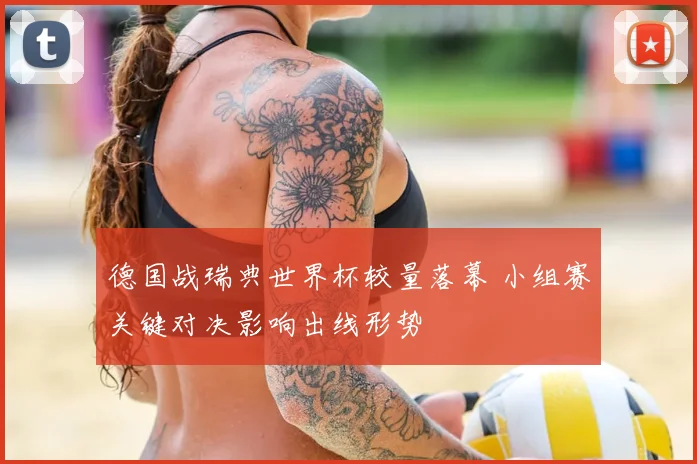 德国战瑞典世界杯较量落幕 小组赛关键对决影响出线形势