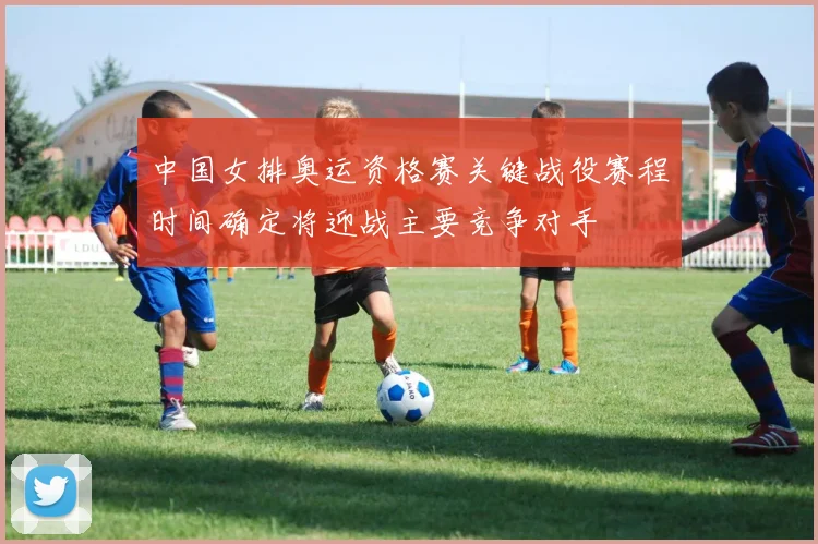 中国女排奥运资格赛关键战役赛程时间确定将迎战主要竞争对手