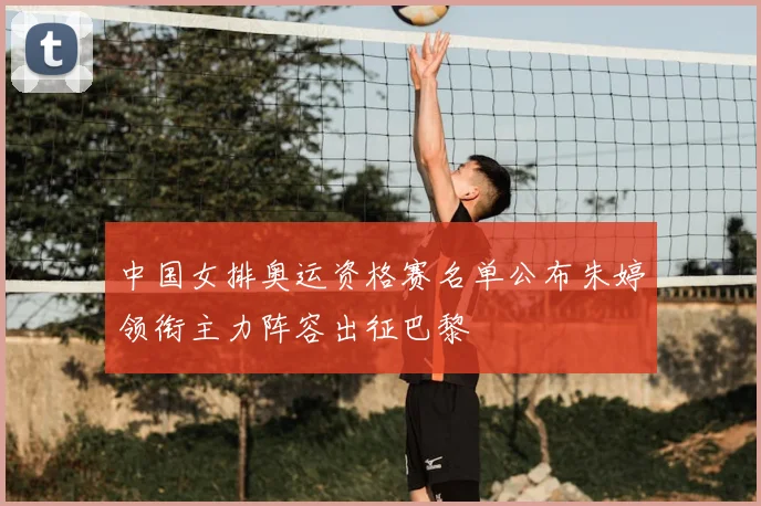 中国女排奥运资格赛名单公布朱婷领衔主力阵容出征巴黎