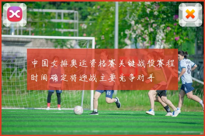 中国女排奥运资格赛关键战役赛程时间确定将迎战主要竞争对手