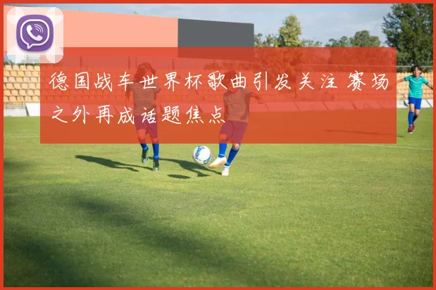 德国战车世界杯歌曲引发关注 赛场之外再成话题焦点