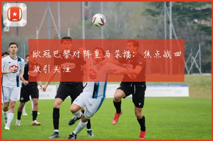 欧冠巴黎对阵皇马录播：焦点战回放引关注