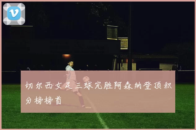 切尔西女足三球完胜阿森纳登顶积分榜榜首