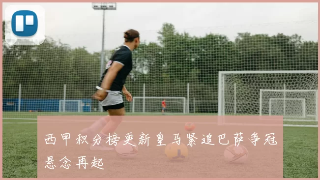 西甲积分榜更新皇马紧追巴萨争冠悬念再起