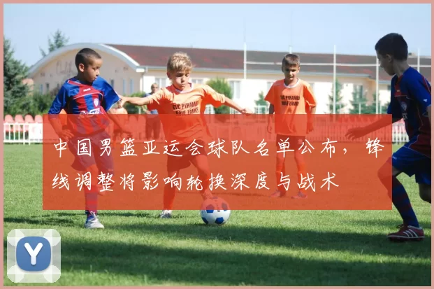 中国男篮亚运会球队名单公布，锋线调整将影响轮换深度与战术