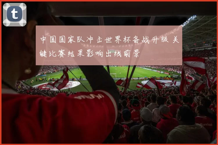 中国国家队冲击世界杯备战升级 关键比赛结果影响出线前景