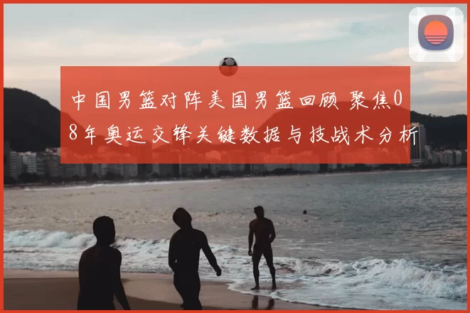 中国男篮对阵美国男篮回顾 聚焦08年奥运交锋关键数据与技战术分析