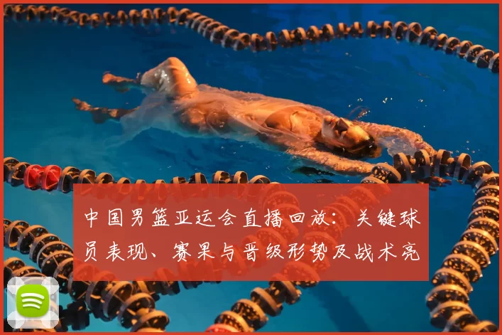 中国男篮亚运会直播回放：关键球员表现、赛果与晋级形势及战术亮点回顾