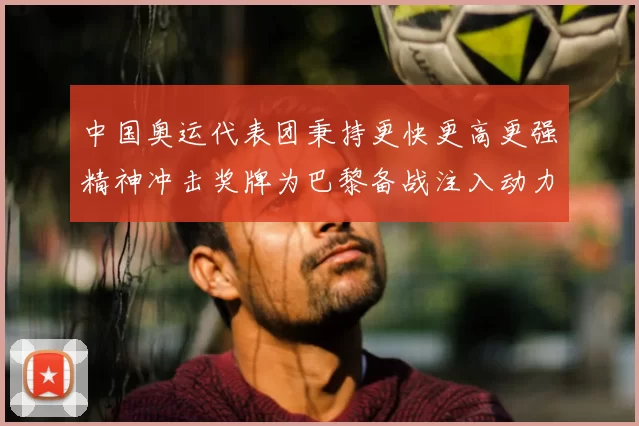 中国奥运代表团秉持更快更高更强精神冲击奖牌为巴黎备战注入动力