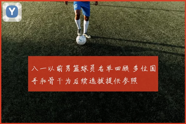 八一以前男篮球员名单回顾 多位国手和骨干为后续选拔提供参照