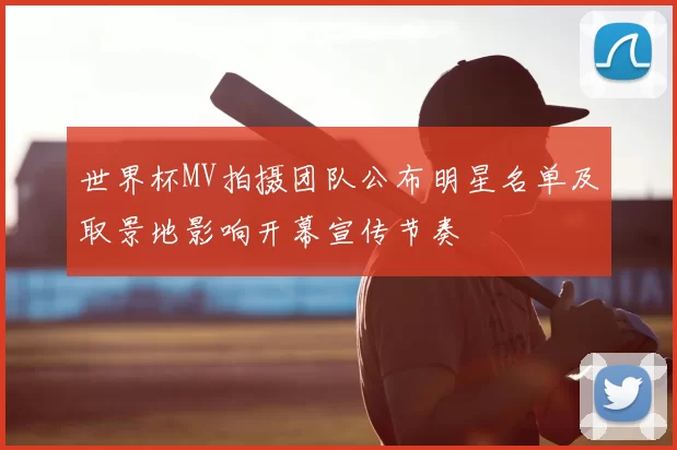 世界杯MV拍摄团队公布明星名单及取景地影响开幕宣传节奏