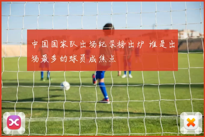 中国国家队出场纪录榜出炉 谁是出场最多的球员成焦点