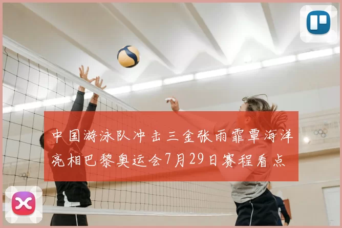 中国游泳队冲击三金张雨霏覃海洋亮相巴黎奥运会7月29日赛程看点