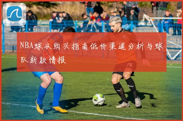 NBA球衣购买指南低价渠道分析与球队新款情报