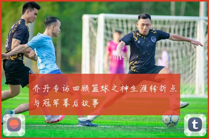 乔丹专访回顾篮球之神生涯转折点与冠军幕后故事