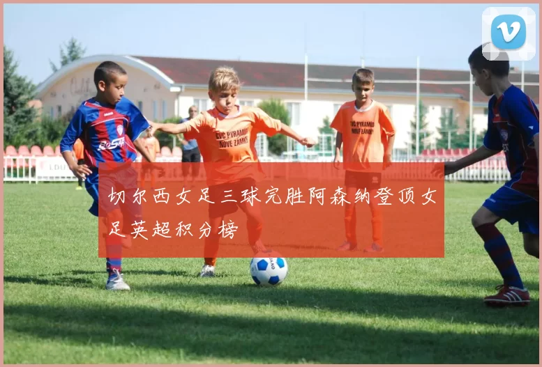 切尔西女足三球完胜阿森纳登顶女足英超积分榜