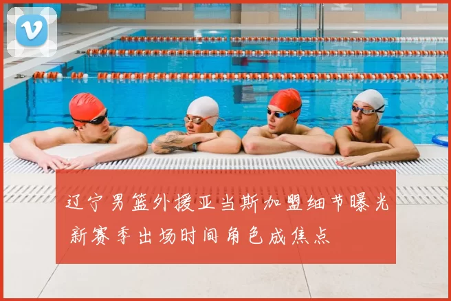 辽宁男篮外援亚当斯加盟细节曝光 新赛季出场时间角色成焦点