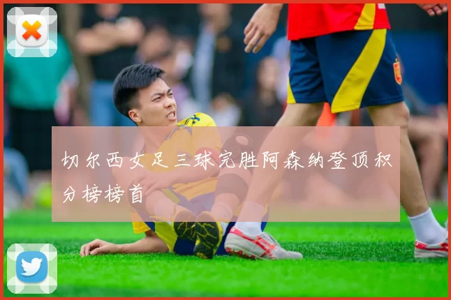 切尔西女足三球完胜阿森纳登顶积分榜榜首