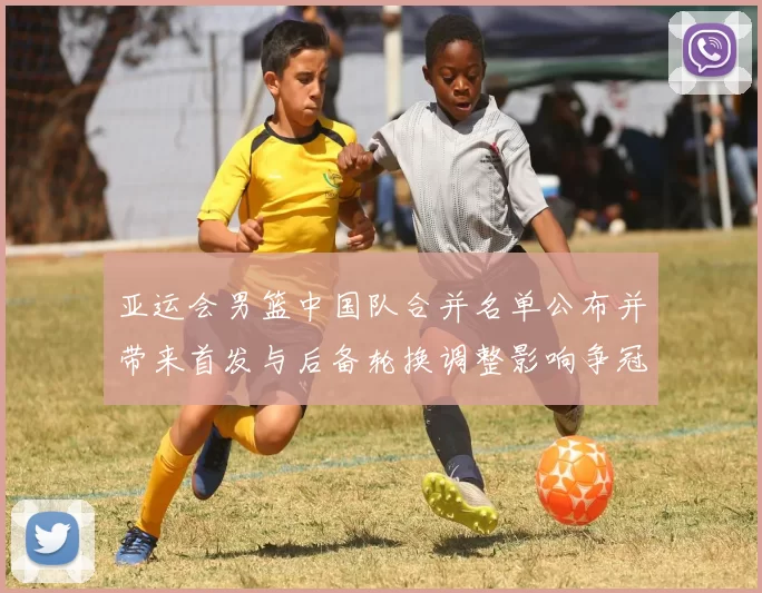 亚运会男篮中国队合并名单公布并带来首发与后备轮换调整影响争冠