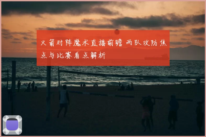 火箭对阵魔术直播前瞻 两队攻防焦点与比赛看点解析