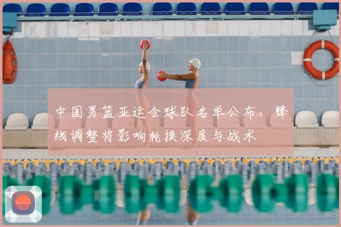 中国男篮亚运会球队名单公布，锋线调整将影响轮换深度与战术