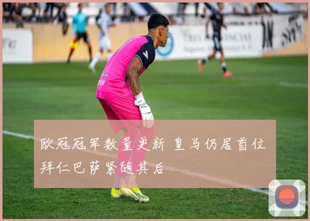 欧冠冠军数量更新 皇马仍居首位 拜仁巴萨紧随其后