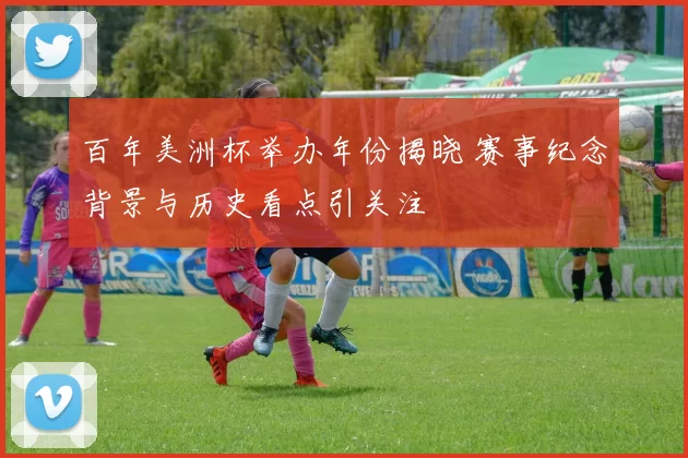 百年美洲杯举办年份揭晓 赛事纪念背景与历史看点引关注