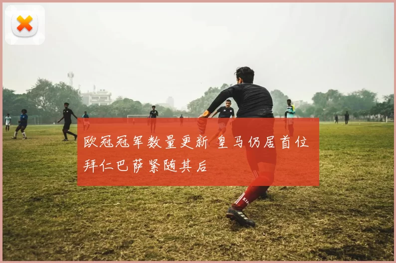 欧冠冠军数量更新 皇马仍居首位 拜仁巴萨紧随其后