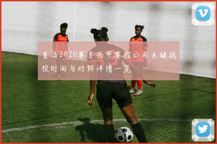 皇马2020赛季西甲赛程公布关键战役时间与对阵详情一览