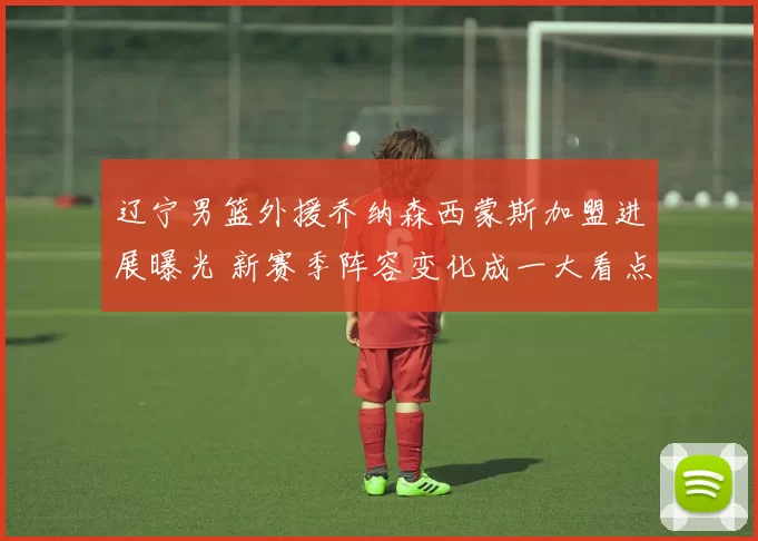 辽宁男篮外援乔纳森西蒙斯加盟进展曝光 新赛季阵容变化成一大看点