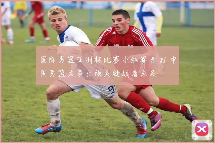 国际男篮亚洲杯比赛小组赛开打 中国男篮力争出线关键战看点足