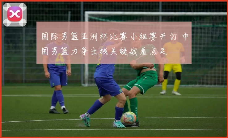 国际男篮亚洲杯比赛小组赛开打 中国男篮力争出线关键战看点足