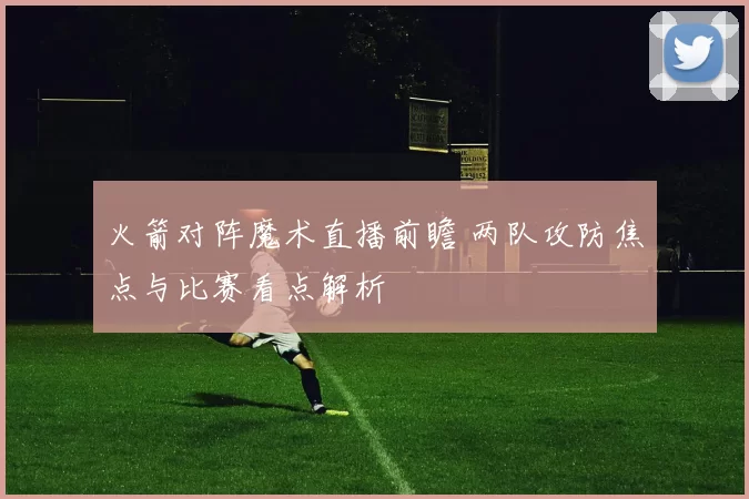 火箭对阵魔术直播前瞻 两队攻防焦点与比赛看点解析