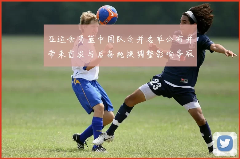 亚运会男篮中国队合并名单公布并带来首发与后备轮换调整影响争冠