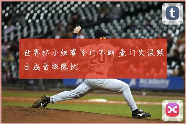 世界杯小组赛冷门不断 豪门失误频出成晋级隐忧